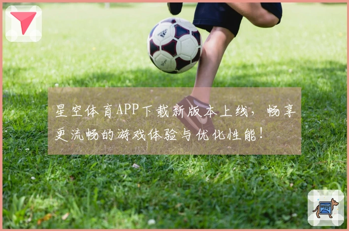 星空体育APP下载新版本上线，畅享更流畅的游戏体验与优化性能！