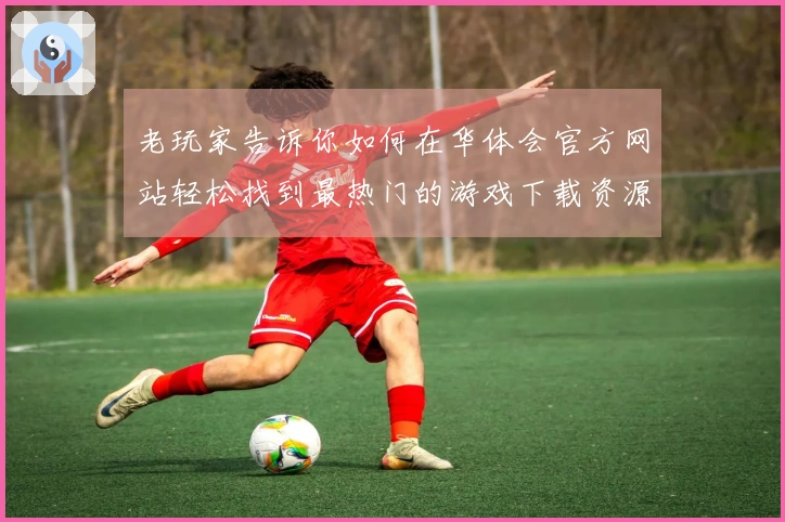 老玩家告诉你如何在华体会官方网站轻松找到最热门的游戏下载资源
