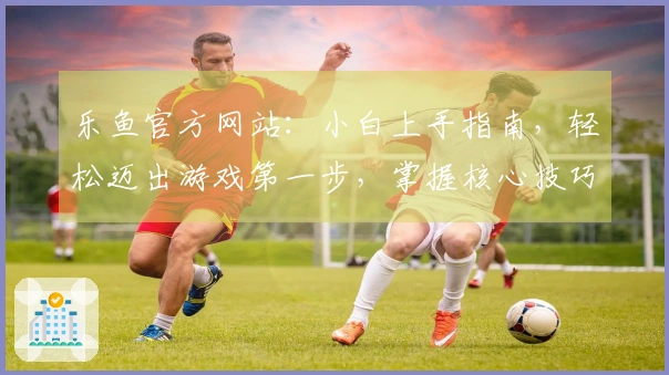 乐鱼官方网站：小白上手指南，轻松迈出游戏第一步，掌握核心技巧省时省力