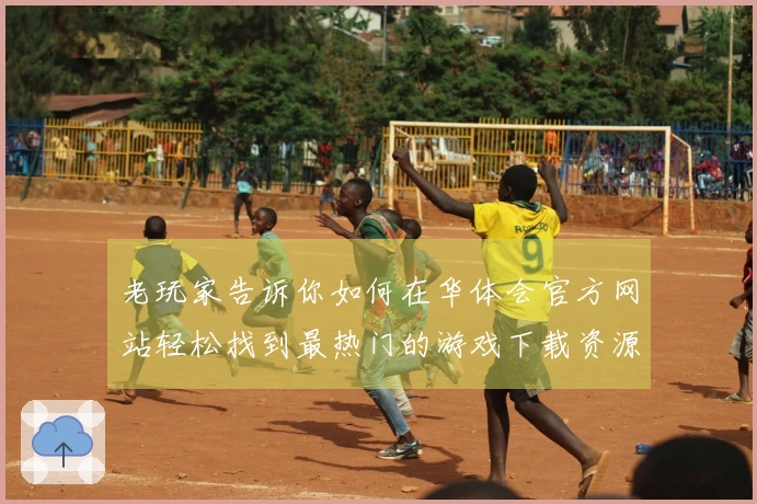 老玩家告诉你如何在华体会官方网站轻松找到最热门的游戏下载资源