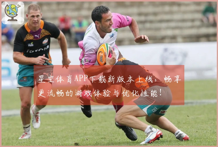 星空体育APP下载新版本上线，畅享更流畅的游戏体验与优化性能！