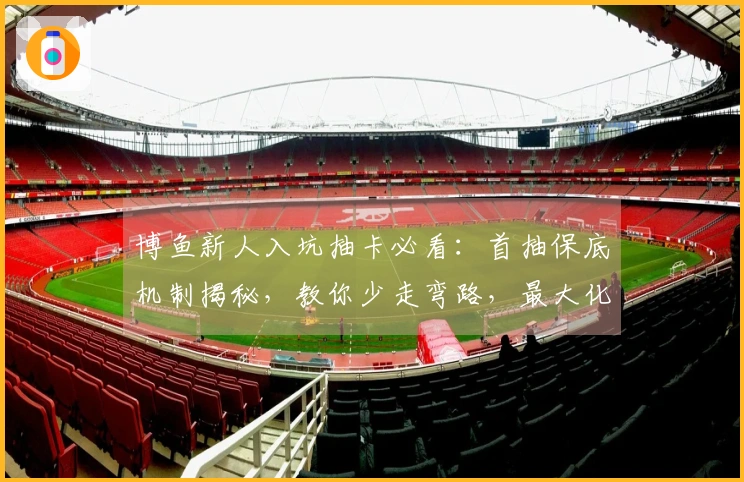 博鱼新人入坑抽卡必看：首抽保底机制揭秘，教你少走弯路，最大化开局收益